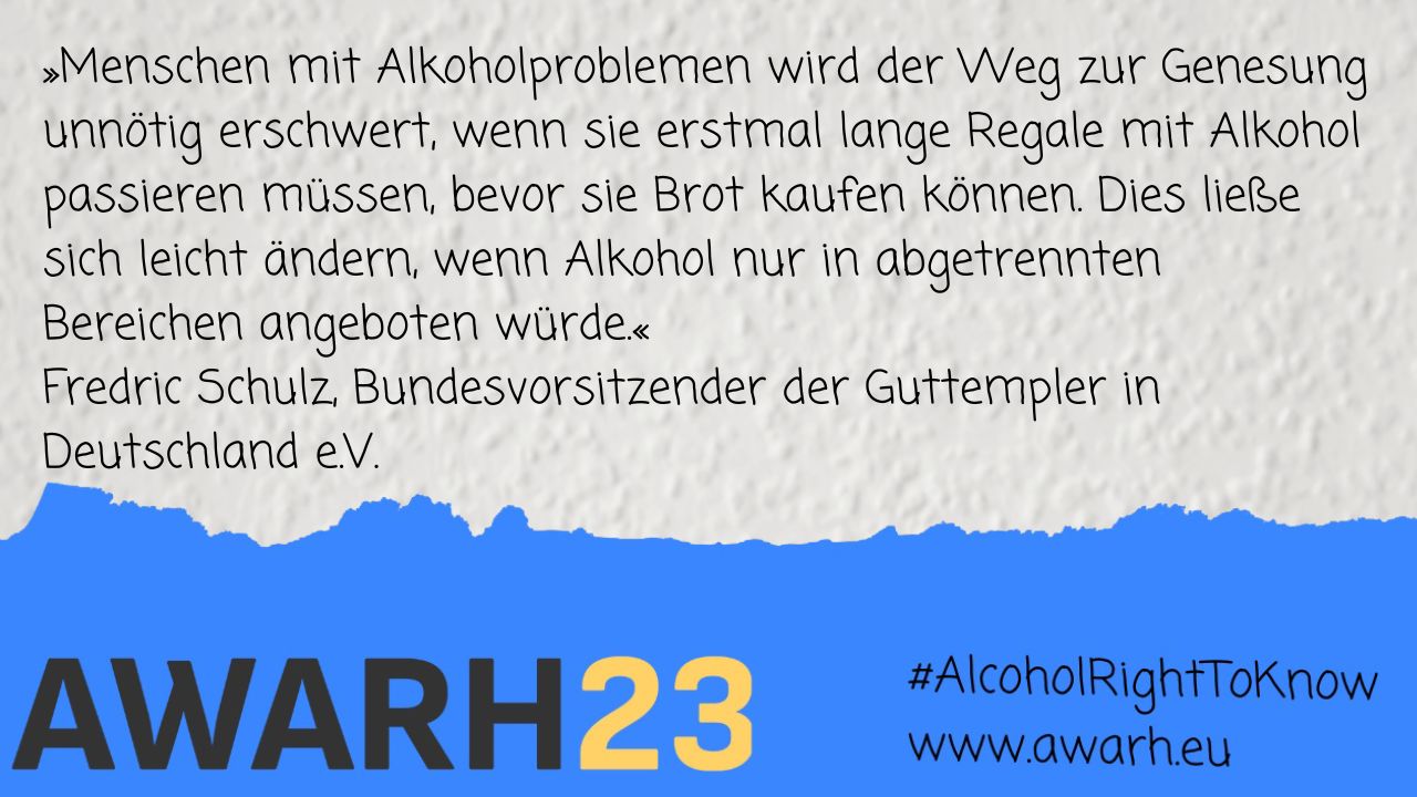 Weiße Rauhfasertapete als Hintergrund. Am unteren Bildrand ein blauer Balke mit Risskante oben, auf dem 'AWARH, der Hashtag 'Alcohol: Right to know' sowie die Webadresse www.awarh.eu stehen. Auf der Tapete in handgeletterter Schrift ein Zitat von Fredric Schulz, Bundesvorsitzender der Guttempler in Deutschland: Menschen mit Alkoholproblemen wird der Weg zur Genesung unnötig erschwert, wenn sie erstmal lange Regale mit Alkohol passieren müssen, bevor sie Brot kaufen können. Dies ließe sich leicht ändern, wenn Alkohol nur in abgetrennten Bereichen angeboten würde.