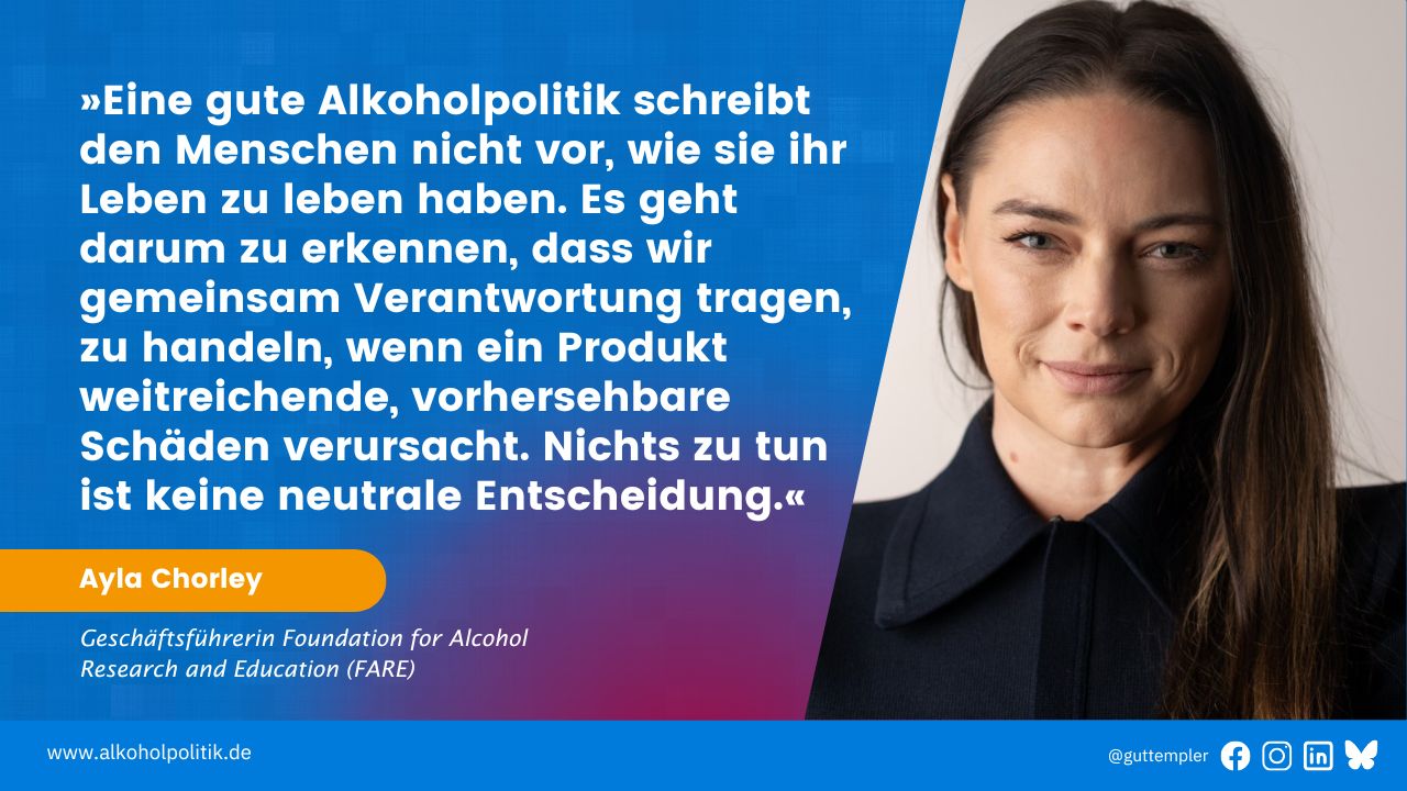 Porträt von Ayla Chorley, Geschäftsführerin der Foundation for Alcohol Research and Education (FARE) neben ihrem Zitat: Eine gute Alkoholpolitik schreibt den Menschen nicht vor, wie sie ihr Leben zu leben haben. Es geht darum zu erkennen, dass wir gemeinsam Verantwortung tragen, zu handeln, wenn ein Produkt weitreichende, vorhersehbare Schäden verursacht. Nichts zu tun ist keine neutrale Entscheidung.