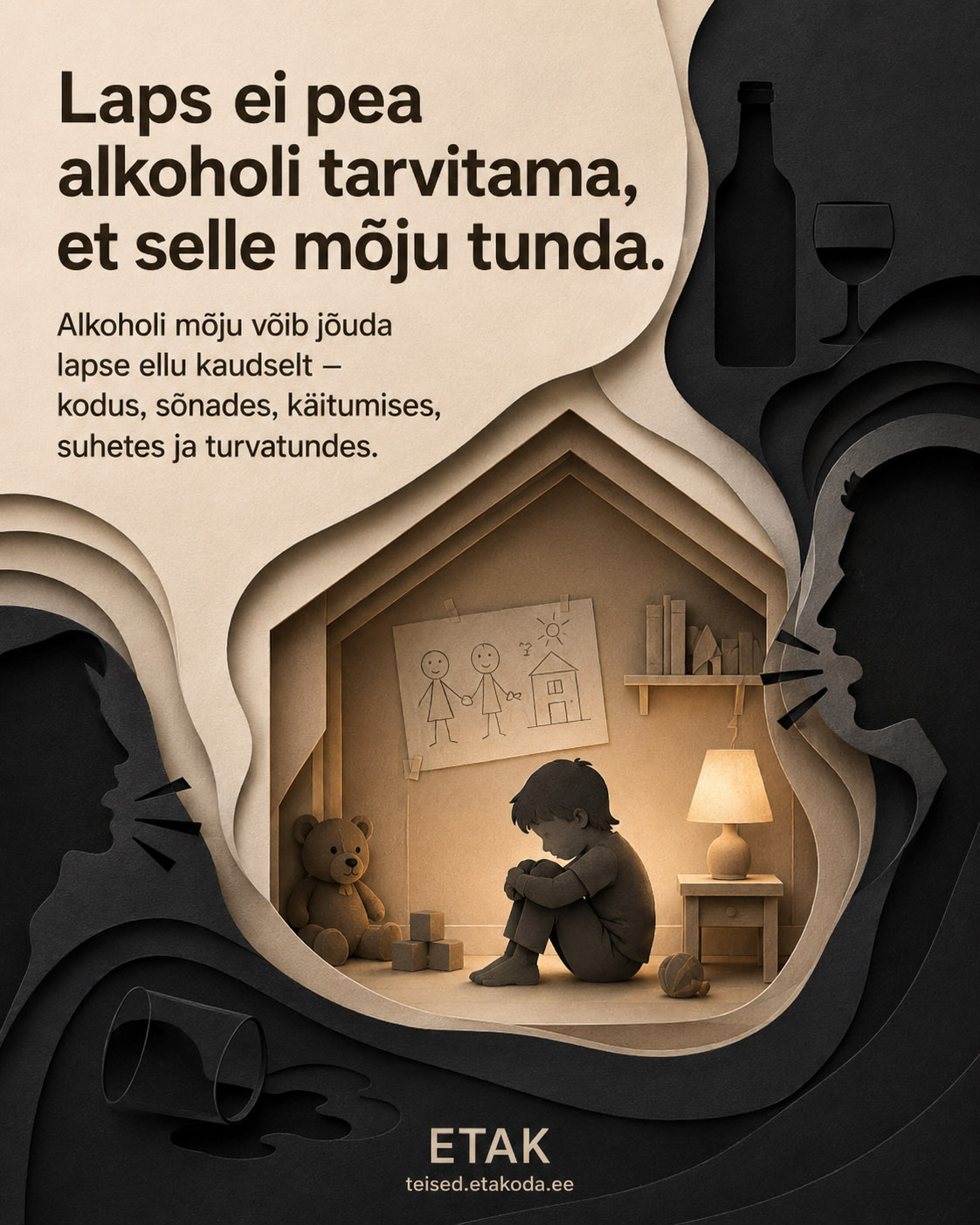 Plakat im Papierschnitt-Stil einer estnischen Aufklärungskampagne gegen Alkoholschäden. Im Zentrum sitzt ein trauriges Kind zusammengekauert in einem warm beleuchteten, hausförmigen Zimmer mit Teddybär, Kinderzeichnung, Nachttischlampe und Spielzeug. Umgeben wird die Szene von dunklen Silhouetten: schreiende Gesichter von Erwachsenen, eine Weinflasche mit Glas und ein umgekipptes Glas mit verschütteter Flüssigkeit. Der estnische Text lautet: 'Laps ei pea alkoholi tarvitama, et selle mõju tunda' (Ein Kind muss keinen Alkohol trinken, um dessen Wirkung zu spüren) sowie 'Alkoholi mõju võib jõuda lapse ellu kaudselt – kodus, sõnades, käitumises, suhetes ja turvatundes' (Die Wirkung von Alkohol kann das Leben eines Kindes indirekt erreichen – zu Hause, in Worten, im Verhalten, in Beziehungen und im Sicherheitsgefühl). Unten das Logo 'ETAK' mit der Webadresse teised.etakoda.ee.