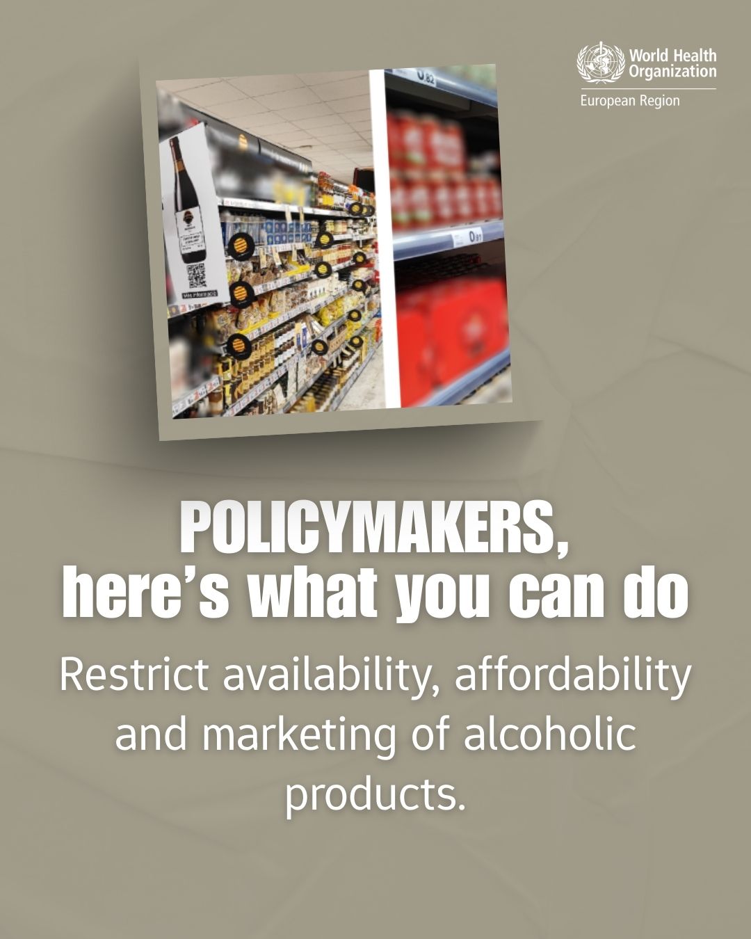 Grafische Botschaft der Weltgesundheitsorganisation (WHO) Region Europa. Text: »POLICYMAKERS, here’s what you can do: Restrict availability, affordability and marketing of alcoholic products.« Im Hintergrund ist eine Collage von Supermarktregalen zu sehen, in denen alkoholische Getränke wie Wein und Bierflaschen ausgestellt sind. Oben rechts befindet sich das Logo der WHO. Die Grafik fordert Entscheidungstragende dazu auf, Regeln für Alkoholverfügbarkeit, Preisgestaltung und Werbung zu verschärfen.