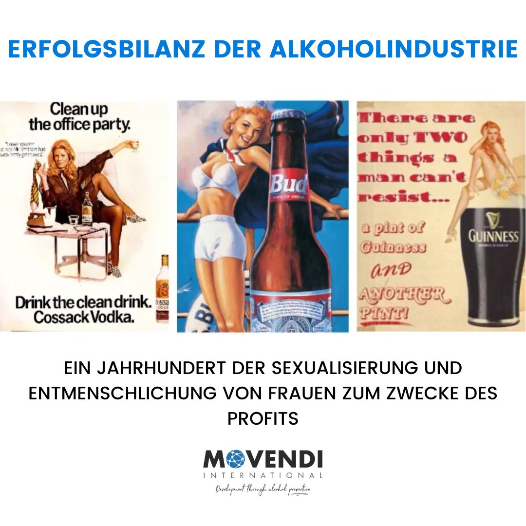 Drei alte Alkoholwerbungen, die Frauen sexualisieren, kombiniert mit dem Titel „Erfolgsbilanz der Alkoholindustrie“. Links: Eine Frau in aufreizender Pose mit der Aufschrift „Drink the clean drink. Cossack Vodka“. Mitte: Eine Frau in knapper Kleidung posiert neben einer Budweiser-Flasche. Rechts: Text „There are only two things a man can’t resist… a pint of Guinness and another pint!“ mit einer Frau, die auf einem Bierglas sitzt. Darunter steht: „Ein Jahrhundert der Sexualisierung und Entmenschlichung von Frauen zum Zwecke des Profits“. Logo von 'Movendi International' am unteren Rand.