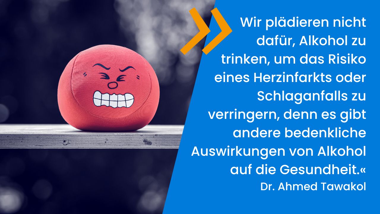 Ball mit gestresstem Gesichtsausdruck auf Holzbrett. Daneben das Zitat von Dr. Ahmed Tawakol: 'Wir plädieren nicht dafür, Alkohol zu trinken, um das Risiko eines Herzinfarkts oder Schlaganfalls zu verringern, denn es gibt andere bedenkliche Auswirkungen von Alkohol auf die Gesundheit.'